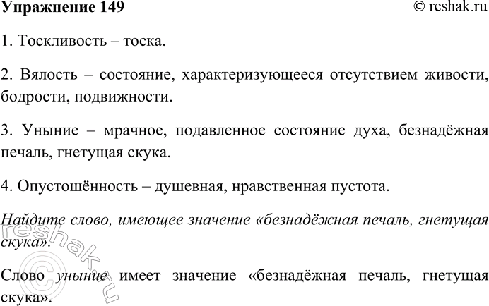 Решение задачи: 149. Найдите слово, имеющее значение «безнадёжная печаль, гнетущая скука». 1) Тоскливость, 2) вялость, 3) уныние, 4) опустошённость. 1. Тоскливость – тоска.