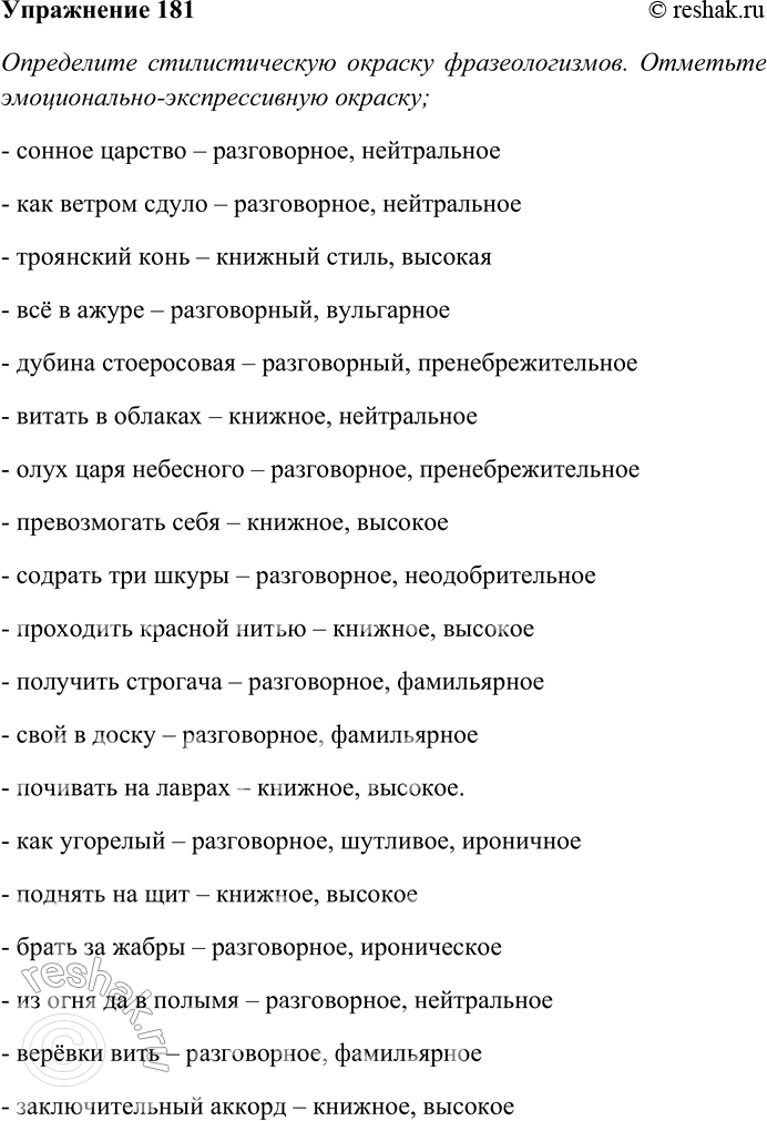 Решение задачи: 181 Определите стилистическую окраску фразеологизмов. Спишите, распределяя их на свойственные книжным стилям речи и свойственные разговорному стилю. Отметьте эмоционально-экспрессивную окраску; объясните их смысл.