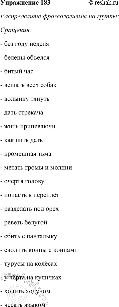 Решение задачи: 183. Спишите фразеологизмы, распределяя их на группы: сращения, единства, сочетания. Объясните смысл фразеологических оборотов. Без году неделя, белены объелся, битый час, бить в набат, брать себя в руки, вешать всех собак, волынку тянуть, выносить сор из избы, дать стрекача, жить припеваючи, как пить дать, кромешная тьма, метать громы и молнии, не в своей тарелке, неизгладимое впечатление, очертя голову, попасть в переплёт, потупить взор, разделать под орех, реветь белугой, сбить с панталыку, сводить концы с концами, турусы на колёсах, убористый почерк, у чёрта на куличках, ходить ходуном, чесать языком.