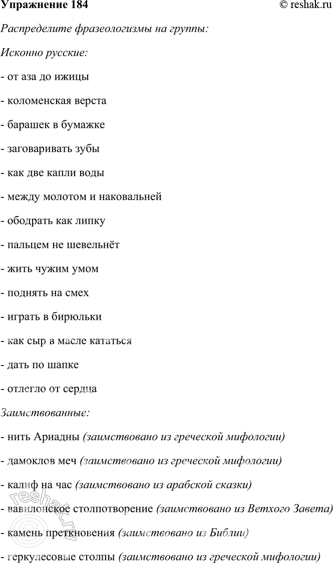 Решение задачи: 184. Спишите, распределяя фразеологизмы на исконно русские и заимствованные. Объясните смысл фразеологических оборотов. От аза до ижицы, коломенская верста, нить Ариадны, барашек в бумажке, дамоклов меч, заговаривать зубы, калиф на час, как две капли воды, между молотом и наковальней, вавилонское столпотворение, ободрать как липку, камень преткновения, пальцем не шевельнёт, геркулесовы столпы, жить чужим умом, иерихонская труба, поднять на смех, играть в бирюльки, ставить точки над «и», как сыр в масле кататься, кануть в Лету, дать по шапке, ни на йоту, отлегло от сердца, козёл отпущения.
