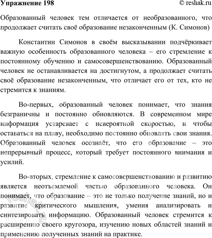 Решение задачи: 198. Напишите сочинение-рассуждение на тему «Образованный человек тем отличается от необразованного, что продолжает считать своё образование незаконченным» (К. Симонов). Образованный человек тем отличается от необразованного, что продолжает считать своё образование незаконченным (К.