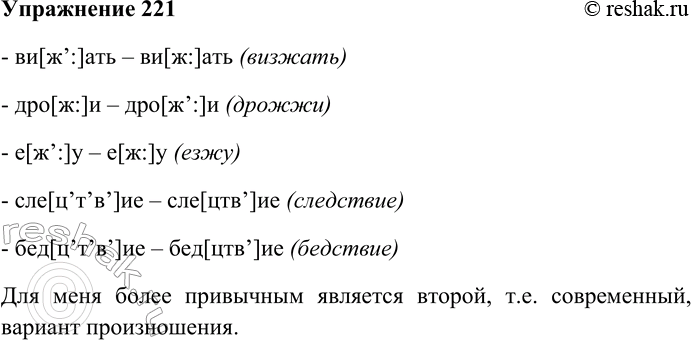 Решение задачи: 221. Прочитайте слова, сравнивая произношение твёрдых и мягких согласных. Какое из этих произношений для вас более привычно? ви[ж’:]ать — ви[ж:]ать (визжать), дро[ж:]и — дро[ж’:]и (дрожжи), е[ж’:]у — е[ж:]у (езжу), сле[цtaskт’вtask]ие — сле[цтвtask]ие (следствие), бед[ц’т’в’]ие — бед[цтв’]ие (бедствие) - ви[ж’:]ать – ви[ж:]ать (визжать) - дро[ж:]и – дро[ж’:]и (дрожжи) - е[ж’:]у – е[ж:]у (езжу) - сле[ц’т’в’]ие – сле[цтв’]ие (следствие) - бед[ц’т’в’]ие – бед[цтв’]ие (бедствие) Для меня более привычным является второй, т.е.