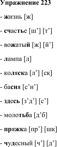 Решение задачи: 223. Спишите. Затранскрибируйте звуки, обозначенные выделенными буквами. Жизнь, счастье, вожатый, лампа, коляска, басня, здесь, молотьба, пряжка, чудесный. - жизнь [ж] - счастье [ш’] [т’] - вожатый [ж] [й’] - лампа [л] - коляска [л’] [ск] - басня [с’н’] - здесь [з’д’] [с’] - молотьба [д’б] - пряжка [пр’] [шк] - чудесный [ч’] [д’] *Цитирирование задания со ссылкой на учебник производится исключительно в учебных целях для лучшего понимания разбора решения задания.