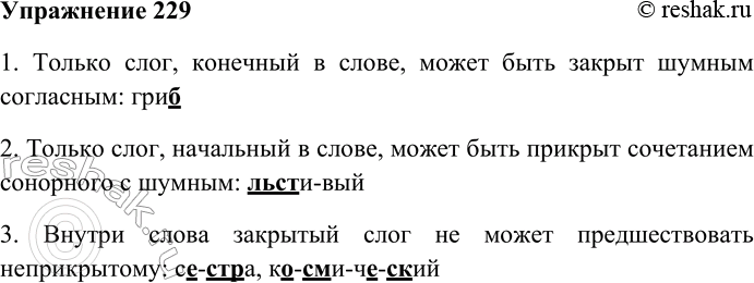 Решение задачи: 229. Прочитайте слова. Найдите примеры, подтверждающие законы русского слогоделения. Приведите свои примеры. Се-стра, рыль-це, па-лец, льсти-вый, ко-сми-че-ский. 1. Только слог, конечный в слове, может быть закрыт шумным согласным: