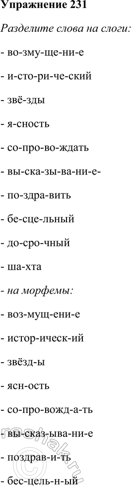 Решение задачи: 231. Разделите слова на слоги, на морфемы и на части для переноса. Отметьте случаи совпадения и несовпадения. Фонетическое деление на слоги со-гла-сный по-ду-шка Морфемное деление слова со-глас-н-ый подуш-ка Перенос слова со-глас-ный по-душ-ка Возмущение, исторический, звёзды, ясность, сопровождать, высказывание, поздравить, бесцельный, досрочный, шахта.