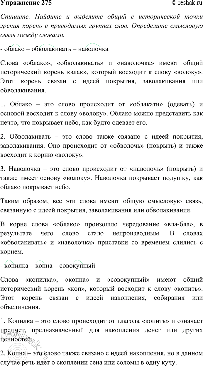 Решение задачи: 275. Спишите. Найдите и выделите общий с исторической точки зрения корень в приводимых группах слов. Определите смысловую связь между словами. Какие изменения произошли в морфемном составе этих слов?