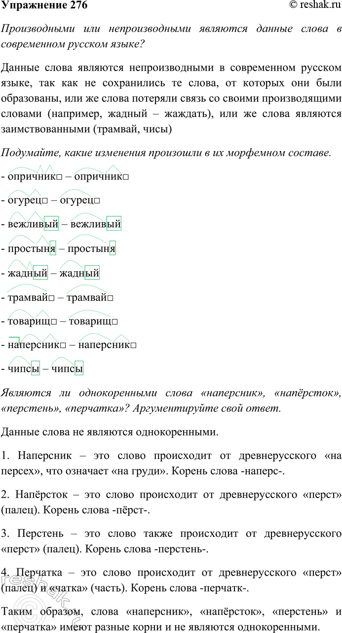 Решение задачи: 276. Производными или непроизводными являются данные слова в современном русском языке? Подумайте, какие изменения произошли в их морфемном составе. Опричник — из древнерусского языка — опричьныи — «особый», от слова «опричь», что значит «кроме, исключая».