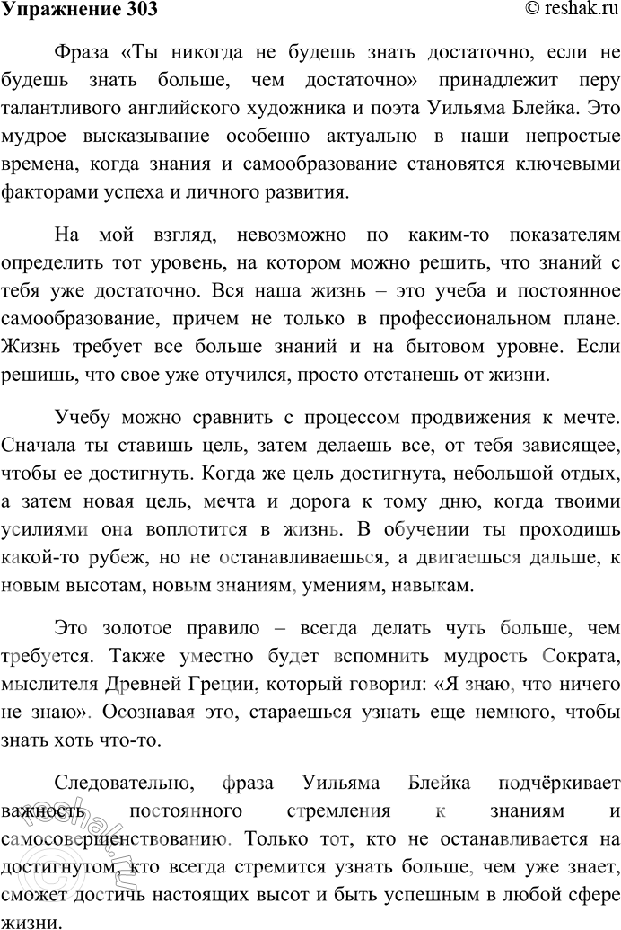 Решение задачи: 303. Напишите сочинение-рассуждение на тему «Ты никогда не будешь знать достаточно, если не будешь знать больше, чем достаточно*» (У. Блейк). Фраза «Ты никогда не будешь знать достаточно, если не будешь знать больше, чем достаточно» принадлежит перу талантливого английского художника и поэта Уильяма Блейка.