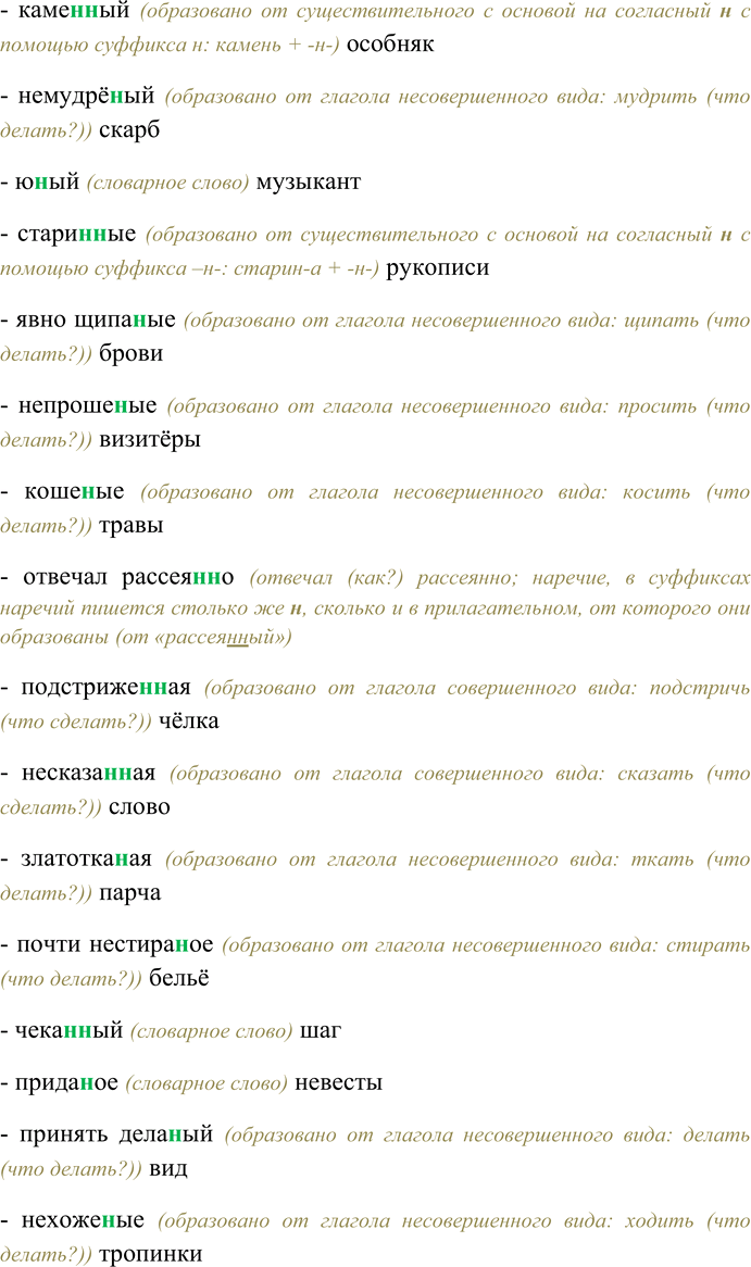Решение задачи: 123. Спишите, выбирая одну или две буквы н в суффиксах слов разных частей речи. Слыл бессребре(н,нн)иком, кожа(н,нн)ый портфель, ране(н,нн)ый шпагой дуэлянт, гуси(н,нн)ые лапы, беше(н,нн)о мчаться, сви(н,нн)ой паштет, непревзойдё(н,нн)ый моше(н,нн)ик, оловя(н,нн)ый солдатик, неутомимый труже(н,нн)ик, чудовищная пута(н,нн)ица, новая гости(н,нн)и-ца, рассыпать поле(н,нн)ицу, слюдя(н,нн)ое окошко, отличаться обра-зова(н,нн)остью, праздновать Масле(н,нн)ицу, багря(н,нн)ые перелески, каме(н,нн)ый особняк, немудрё(н,нн)ый скарб, ю(н,нн)ый музыкант, стари(н,нн)ые рукописи, явно щипа(н,нн)ые брови, непроше(н,нн)ые визитёры, коше(н,нн)ые травы, отвечал рассея(н,нн)о, подстриже(н,нн)ая чёлка, несказа(н,нн)ое слово, златотка(н,нн)ая парча, почти нестира-(н,нн)ое бельё, чека(н,нн)ый шаг, прида(н,нн)ое невесты, принять дела(н,нн)ый вид, нехоже(н,нн)ые тропинки, мощё(н,нн)ая брусчаткой площадь, его лицо взволнова(н,нн)о, некорчёва(н,нн)ый участок, участники соревнований сдержа(н,нн)ы и организова(н,нн)ы, роскошная гости(н,нн)ая, белё(н,нн)ые известью мазанки, соломе(н,нн)ая крыша, кова(н,нн)ый сундук, абсолютно неезже(н,нн)ая дорога, назва(н,нн)ый брат, балова(н,нн)ый ребёнок, купле(н,нн)ый товар, пута(н,нн)о отвечал, незва(н,нн)ый гость, линова(н,нн)ая бумага, клюкве(н,нн)ый кисель, продукты расфасова(н,нн)ы, жёва(н,нн)ый щенком ботинок, марино-ва(н,нн)ые помидоры, лекцио(н,нн)ые занятия, дети невоспита(н,нн)ы и избалова(н,нн)ы, жела(н,нн)ая встреча, свежезамороже(н,нн)ые продукты, газирова(н,нн)ый напиток, писа(н,нн)ые акварелью пейзажи, ветре(н,нн)ый день, тиснё(н,нн)ая золотом обложка книги, таможе(н,нн)ая декларация, жаре(н,нн)ая говяди(н,нн)а, гладкокраше(н,нн)ые ткани.