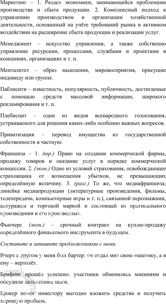 Решение задачи: 178. Выясните лексическое значение слов-неологизмов. Составьте и запишите предложения с любыми десятью словами. Бартер, брифинг, брокер, венчурные операции, дайджест, дилер, истеблишмент, консенсус, легитимный, маркетинг, менеджмент, менталитет, паблисити, плебисцит, приватизация, франшиза, фьючерс.