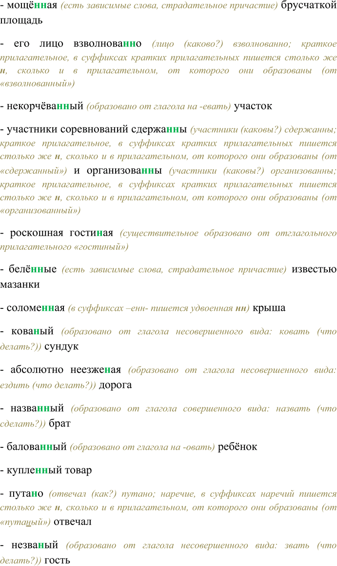 Решение задачи: 123. Спишите, выбирая одну или две буквы н в суффиксах слов разных частей речи. Слыл бессребре(н,нн)иком, кожа(н,нн)ый портфель, ране(н,нн)ый шпагой дуэлянт, гуси(н,нн)ые лапы, беше(н,нн)о мчаться, сви(н,нн)ой паштет, непревзойдё(н,нн)ый моше(н,нн)ик, оловя(н,нн)ый солдатик, неутомимый труже(н,нн)ик, чудовищная пута(н,нн)ица, новая гости(н,нн)и-ца, рассыпать поле(н,нн)ицу, слюдя(н,нн)ое окошко, отличаться обра-зова(н,нн)остью, праздновать Масле(н,нн)ицу, багря(н,нн)ые перелески, каме(н,нн)ый особняк, немудрё(н,нн)ый скарб, ю(н,нн)ый музыкант, стари(н,нн)ые рукописи, явно щипа(н,нн)ые брови, непроше(н,нн)ые визитёры, коше(н,нн)ые травы, отвечал рассея(н,нн)о, подстриже(н,нн)ая чёлка, несказа(н,нн)ое слово, златотка(н,нн)ая парча, почти нестира-(н,нн)ое бельё, чека(н,нн)ый шаг, прида(н,нн)ое невесты, принять дела(н,нн)ый вид, нехоже(н,нн)ые тропинки, мощё(н,нн)ая брусчаткой площадь, его лицо взволнова(н,нн)о, некорчёва(н,нн)ый участок, участники соревнований сдержа(н,нн)ы и организова(н,нн)ы, роскошная гости(н,нн)ая, белё(н,нн)ые известью мазанки, соломе(н,нн)ая крыша, кова(н,нн)ый сундук, абсолютно неезже(н,нн)ая дорога, назва(н,нн)ый брат, балова(н,нн)ый ребёнок, купле(н,нн)ый товар, пута(н,нн)о отвечал, незва(н,нн)ый гость, линова(н,нн)ая бумага, клюкве(н,нн)ый кисель, продукты расфасова(н,нн)ы, жёва(н,нн)ый щенком ботинок, марино-ва(н,нн)ые помидоры, лекцио(н,нн)ые занятия, дети невоспита(н,нн)ы и избалова(н,нн)ы, жела(н,нн)ая встреча, свежезамороже(н,нн)ые продукты, газирова(н,нн)ый напиток, писа(н,нн)ые акварелью пейзажи, ветре(н,нн)ый день, тиснё(н,нн)ая золотом обложка книги, таможе(н,нн)ая декларация, жаре(н,нн)ая говяди(н,нн)а, гладкокраше(н,нн)ые ткани.