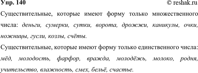 Решение задачи: 140 Из данных слов выпишите существительные, которые имеют форму только множественного числа; только единственного числа. Деньги, сумерки, мёд, молодость, сутки, счета, ворота, холод, фарфор, вражда, молодёжь, молоко, дрожжи, игры, каникулы, очки, искатели, огорчения, белила, коньки, чулки, ножницы, гусли, козлы, окна, щи, счёты, родня, учительство, влажность, смех, бельё, мечта, счастье.