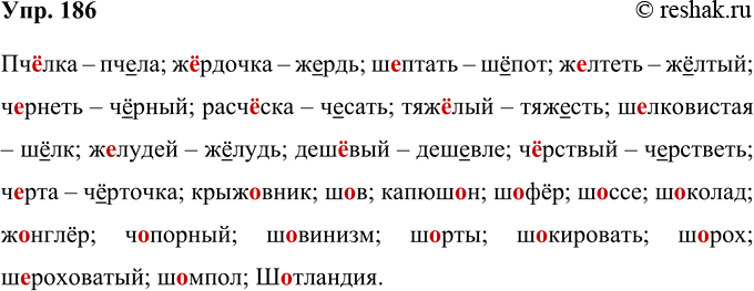 Решение задачи: 186 Запишите следующие слова, выбрав нужную орфограмму; образуйте, если возможно, однокоренные слова. Пч..лка, ж..рдочка, ш..итать, ж..лтеть, ч..рнеть, расч..ска, тяж..лый, ш..лковистый, ж..лудей, деш..вый, ч..рствый, ч..рта, крыж..вник, ш..в, капюш..н, ш..фёр, ш..ссе, ш..колад, ж..н-глёр, ч..норный, Ш..ВИНИЗМ, ш..рты, ш..кировать, ш..рох, ш..-роховатый, шомпол, Ш..гландия.