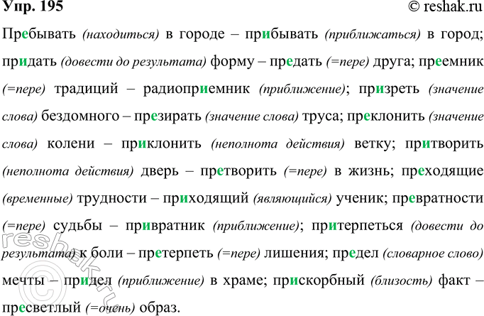 Решение задачи: 195 Запишите слова, вставляя пропущенные буквы. Объясните правописание приставок. Пр..бывать в городе — пребывать в город, пр..дать форму — пр..дать друга, нр..емник традиций — радиопр..ёмник, презреть бездомного — пр..зирать труса, пр..клонить колени — пр..клонить ветку, пр..творить дверь — пр..творить в жизнь, пр..ходящие ценности — пр..ходящий ученик, пр..вратности судьбы — превратник, пр..терпеться к боли — пр..терпеть лишения, пр..дел мечты — пр..дел в храме, пр..скорбный факт — пр..светлый образ.