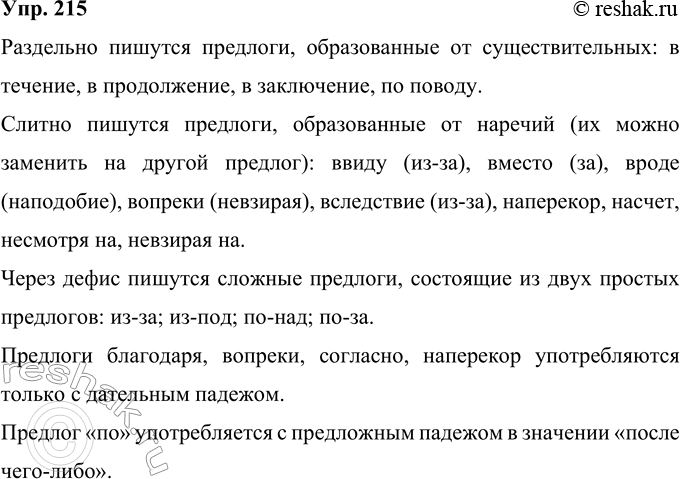 Решение задачи: 215 Рассмотрите схему. Вспомните правописание предлогов. Предлоги пишутся Раздельно в связи с в течение в продолжение в заключение Слитно ввиду, вместо, вроде, вопреки, вследствие, наперекор, наподобие, насчёт, несмотря на, невзирая на Через дефис из-за.