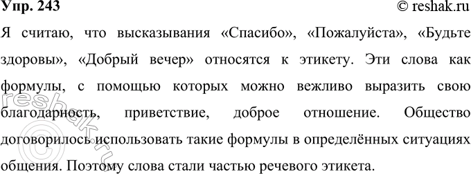 Решение задачи: 243 Вы, конечно, знаете, что речевой этикет — совокупность принятых обществом правил речевого поведения в соответствующих сферах и ситуациях общения. Подумайте, к чему ближе по своим свойствам такие высказывания, как «Спасибо», «Пожалуйста», «Будьте здоровы», «Добрый вечер», — к обычной речи или к этикету?