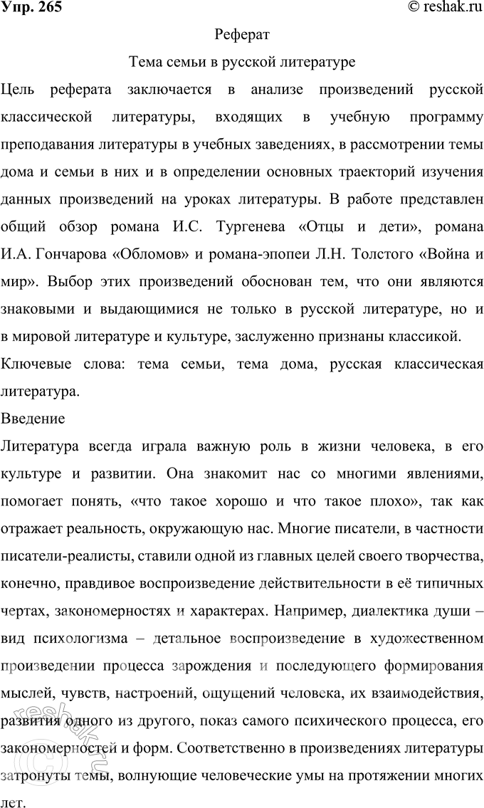 Решение задачи: 265 Подготовьте реферат на предложенную учителем тему или выберите её сами. Реферат Тема семьи в русской литературе Цель реферата заключается в анализе произведений русской классической литературы, входящих в учебную программу преподавания литературы в учебных заведениях, в рассмотрении темы дома и семьи в них и в определении основных траекторий изучения данных произведений на уроках литературы.