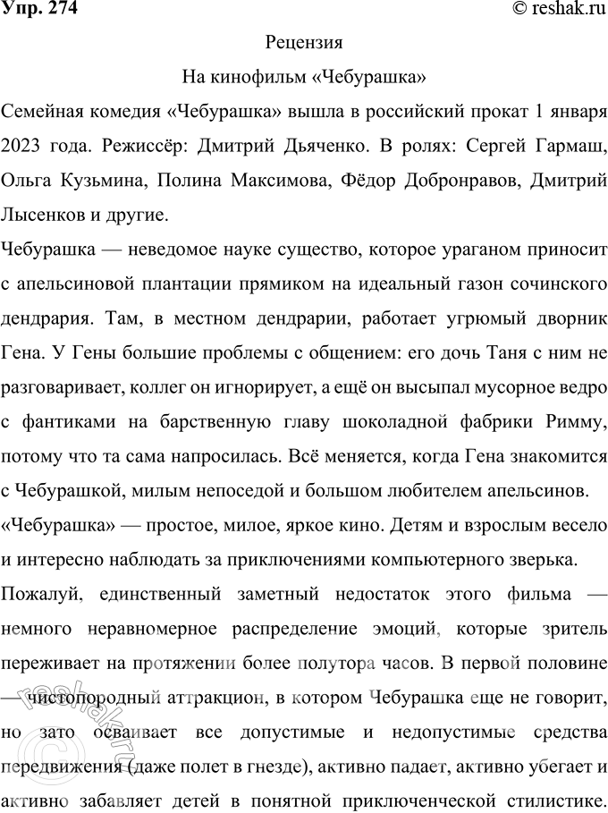 Решение задачи: 274 Напишите рецензию на просмотренный вами спектакль, кинофильм (прослушанный концерт и пр.), пользуясь предложенным выше примерным планом. Рецензия На кинофильм «Чебурашка» Семейная комедия «Чебурашка» вышла в российский прокат 1 января 2023 года.