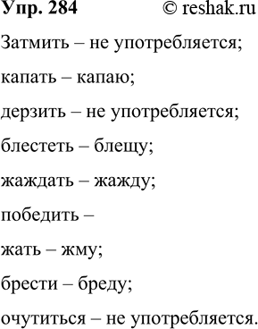 Решение задачи: 284 Образуйте, если возможно, форму 1-го лица от данных глаголов. Затмить, капать, дерзить, блестеть, жаждать, победить, жать, брести, очутиться. Затмить – не употребляется;