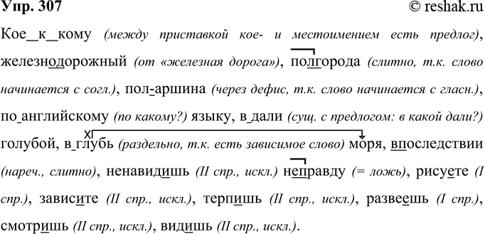 Решение задачи: 307 Кое(к)кому, (железно)дорожный, (пол)города, (пол)аршина, (по)английскому языку, (в)дали голубой, (в)глубь моря, (в)последствии, ненавид..шь (не)правду, рису..те, завис..те, терп..шь, разве..шь, смотр..шь, вид..шь. Кое к кому (между приставкой кое- и местоимением есть предлог), железнодорожный (от «железная дорога»), полгорода (слитно, т.к.