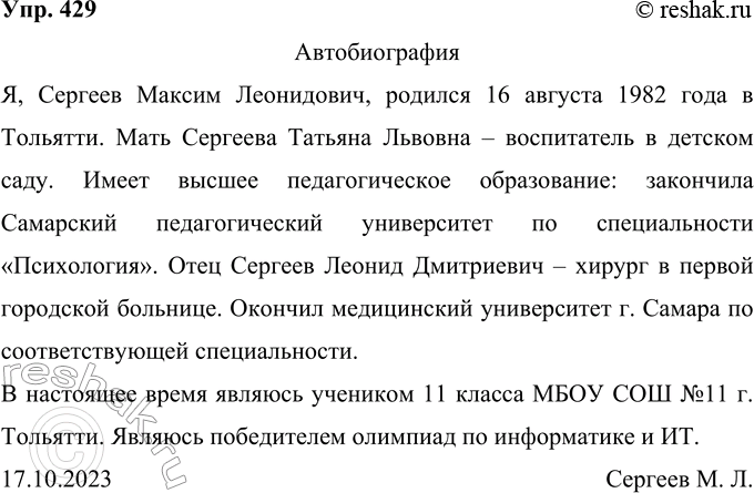 Решение задачи: 429 Напишите автобиографию, используя материалы рубрики «Советы помощника», обратите внимание на употребление обособленных приложений. Ответ 1 Автобиография Я, Сергеев Максим Леонидович, родился 16 августа 1982 года в Тольятти.
