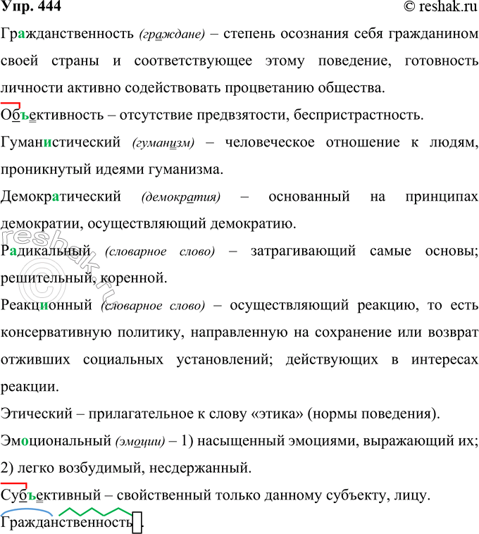 Решение задачи: 444 Раскройте значение данных слов (5—6 толкований запишите). Гражданственность2, объективность, гуманистический, демократический, радикальный, реакционный, этический, эм..циональный, суб( ? )ективный. Гражданственность (граждане) – степень осознания себя гражданином своей страны и соответствующее этому поведение, готовность личности активно содействовать процветанию общества.