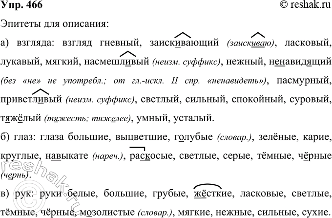 Решение задачи: 466 Запишите эпитеты, которые могут быть использованы при описании: а) взгляда: б) глаз; в) рук; согласуйте их с существительными. Белый, большой, выцветший, гневный, г..лубой, грубый, Жесткий, заисковающий, зелёный, карий, круглый, ласковый, м..золистый, мягкий, (на)выкате, насмешл..вый, нежный, (не)навид..щий, пасмурный, приветл..вый, ра..косый, светлый, серый, сильный, спокойный, суровый, сухой, тёмный, т..ж..лый, умный, усталый, Черный.