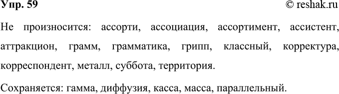 Решение задачи: 59 Определите, в каких словах двойной согласный не произносится, в каких сохраняется. Прочитайте слова, соблюдая орфоэпические нормы. Аллея, ассорти, ассоциация, ассортимент, ассистент, аттракцион, гамма, грамм, грамматика, грипп, диффузия, касса, классный, корректура, корреспондент, масса, металл, параллельный, суббота, территория.