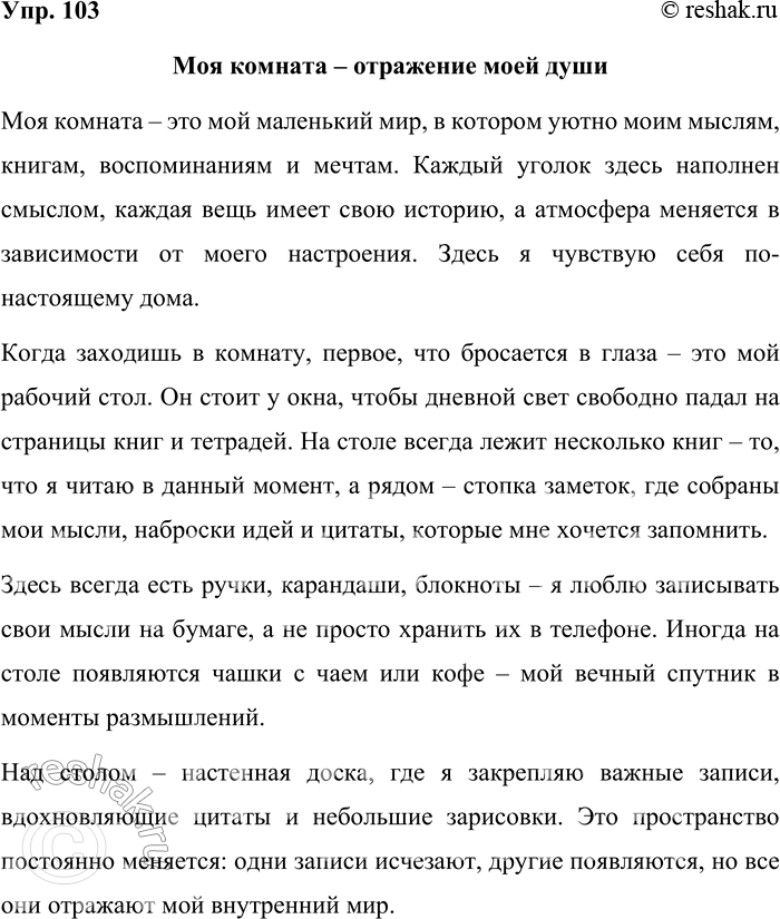 Решение задачи: 103. Составьте небольшой текст-описание вашей комнаты. Можно ли по вещам, находящимся в комнате, определить черты вашего характера? Выразите своё отношение к обстановке комнаты.