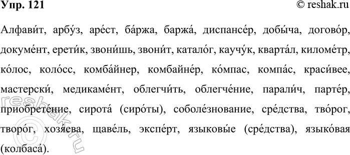 Решение задачи: 121. Спишите слова, обозначая место ударения. Алфавит, арбуз, арест, баржа, диспансер, добыча, договор, документ, еретик, звонишь, звонит, каталог, каучук, квартал, километр, колос, колосс, комбайнер, компас, красивее, мастерски, медикамент, облегчить, облегчение, паралич, партер, приобретение, сирота (сироты), соболезнование, средства, творог, хозяева, щавель, эксперт, языковые (средства), языковая (колбаса).