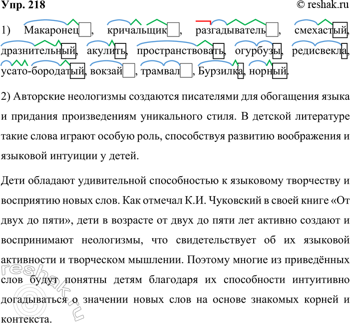 Решение задачи: 218. Обозначьте морфемы в авторских новообразованиях, приведённых из литературы для детей. Макаронец, кричалылик, разгадыватель, смехастый, драз-нительный, акулить, пространствовать, огурбузы, редисвёкла, усато-бородатый, вокзай, трамвал, Бурзилка, норный.