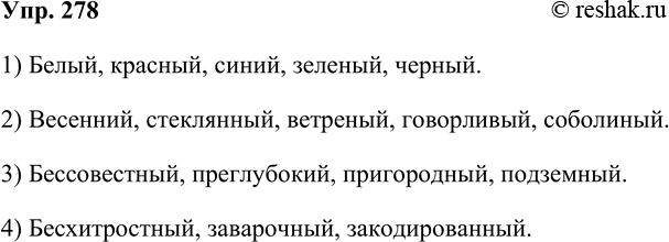 Решение задачи: 278. Составьте прилагательные по схемам. 1) Белый, красный, синий, зеленый, черный. 2) Весенний, стеклянный, ветреный, говорливый, соболиный. 3) Бессовестный, преглубокий, пригородный, подземный.