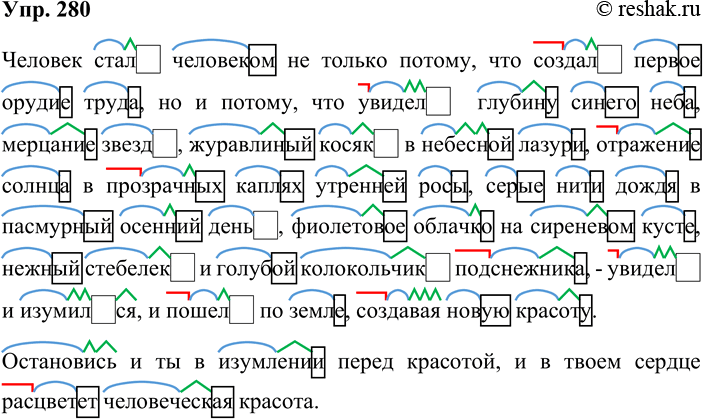 Решение задачи: 280. Спишите текст. В знаменательных словах обозначьте морфемы. Человек стал человеком не только потому, что создал первое орудие труда, но и потому, что увидел глубину синего неба, мерцание звёзд, журавлиный косяк в небесной лазури, отражение солнца в прозрачных каплях утренней росы, серые нити дождя в пасмурный осенний день, фиолетовое облачко на сиреневом кусте, нежный стебелёк и голубой колокольчик подснежника, — увидел, и изумился, и пошёл по земле, создавая новую красоту.