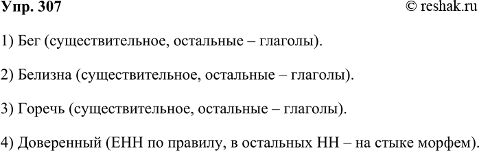 Решение задачи: 307. Найдите четвёртое «лишнее». 1. Прыгнуть, видеть, бег, дышать. 2. Белизна, белеть, синеть, чернеть. 3. Горечь, стеречь, рассечь, повлечь. 4. Песенный, доверенный, осенний, каменный.