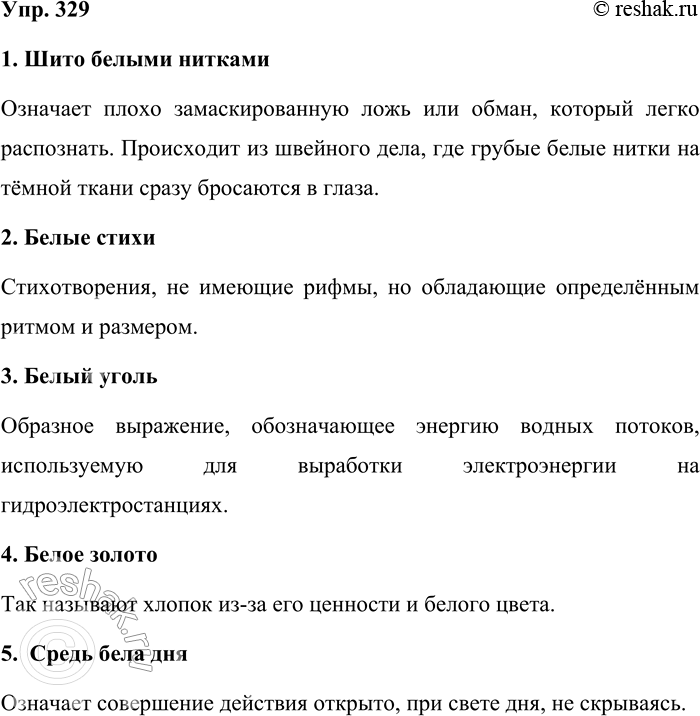 Решение задачи: 329. Объясните смысл фразеологизмов со словами белый и чёрный. (В случае затруднений обращайтесь к фразеологическим словарям русского языка.) Шито белыми нитками, белые стихи, белый уголь, белое золото, средь бела дня, принимать белое за чёрное, сказка про белого бычка, чёрным по белому, белая ворона, белые мухи, белый свет.