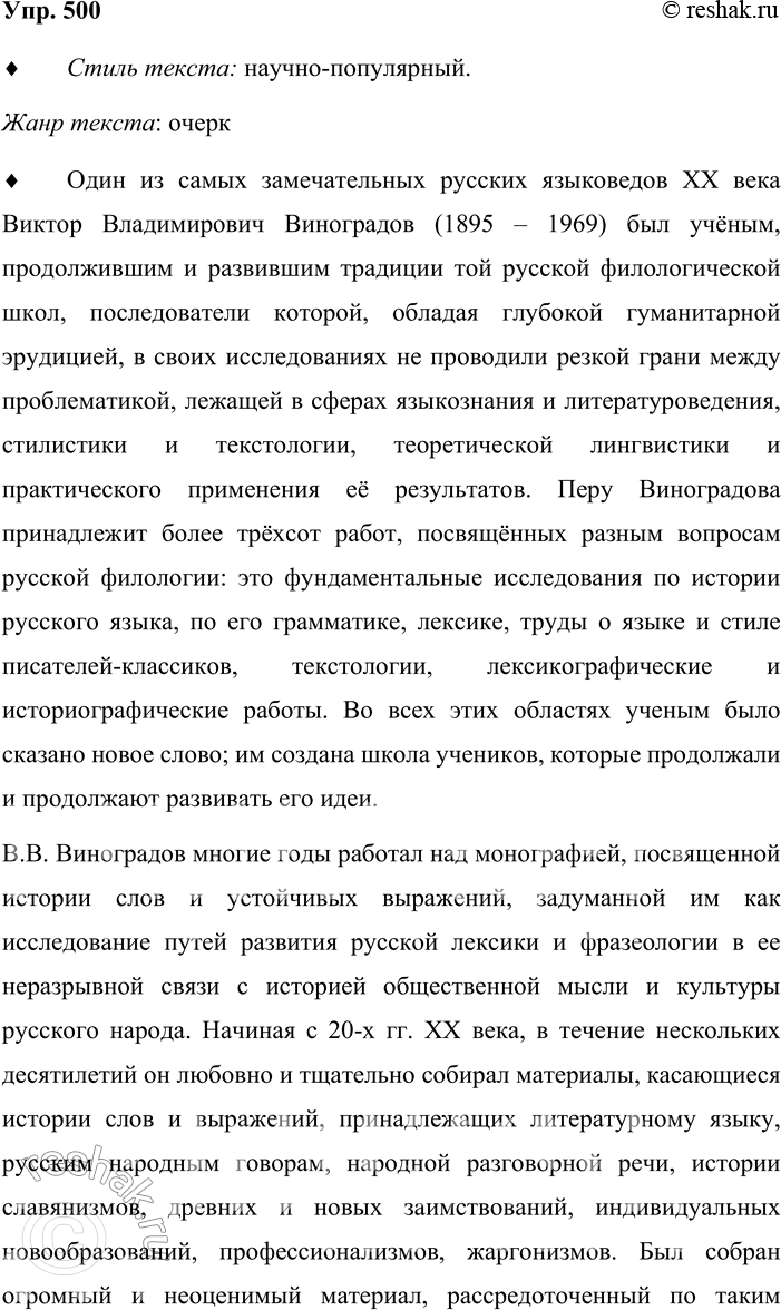 Решение задачи: 500. Прочитайте текст о выдающемся учёном-русисте В. В. Виноградове. Один из самых замечательных русских языковедов XX века академик Виктор Владимирович Виноградов (1895—1969) был учёным, продолжавшим и развивавшим традиции той русской филологической школы, последователи которой, обладая глубокой гуманитарной эрудицией, в своих исследованиях не проводили резкой грани между проблематикой, лежащей в сферах языкознания и литературоведения, стилистики и текстологии, теоретической лингвистики и практического применения её результатов.
