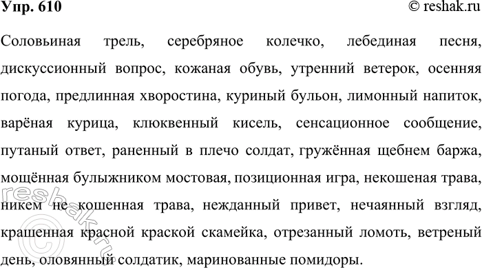 Решение задачи: 610. Подготовьтесь к диктанту. Соловьиная трель, серебряное колечко, лебединая песня, дискуссионный вопрос, кожаная обувь, утренний ветерок, осенняя погода, предлинная хворостина, куриный бульон, лимонный напиток, варёная курица, клюквенный кисель, сенсационное сообщение, путаный ответ, раненный в плечо солдат, гружённая щебнем баржа, мощённая булыжником мостовая, позиционная игра, некошеная трава, никем не кошенная трава, нежданный привет, нечаянный взгляд, крашенная красной краской скамейка, отрезанный ломоть, ветреный день, оловянный солдатик, маринованные помидоры.