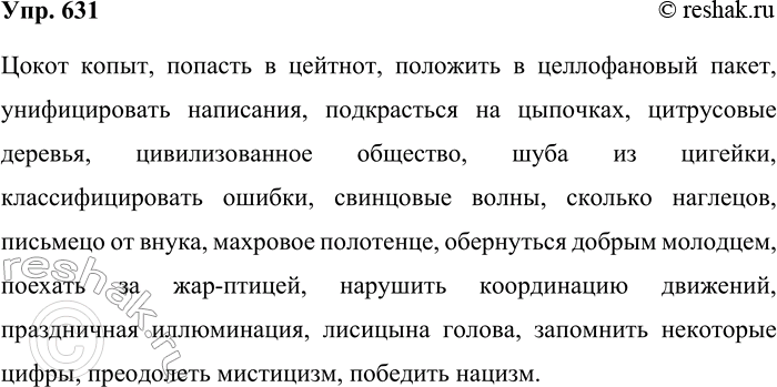 Решение задачи: 631. Запишите под диктовку. Цокот копыт, попасть в цейтнот, положить в целлофановый пакет, унифицировать написания, подкрасться на цыпочках, цитрусовые деревья, цивилизованное общество, шуба из цигейки, классифицировать ошибки, свинцовые волны, сколько наглецов, письмецо от внука, махровое полотенце, обернуться добрым молодцем, поехать за жар-птицей, нарушить координацию движений, праздничная иллюминация, Лисицына голова, запомнить некоторые цифры, преодолеть мистицизм, победить нацизм.