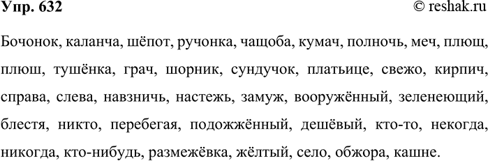 Решение задачи: 632. Запишите под диктовку. Бочонок, каланча, шёпот, ручонка, чащоба, кумач, полночь, меч, плющ, плюш, тушёнка, грач, шорник, сундучок, платьице, свежо, кирпич, справа, слева, навзничь, настежь, замуж, вооружённый, зеленеющий, блестя, никто, перебегая, подожжённый, дешёвый, кто-то, некогда, никогда, кто-нибудь, размежёвка, жёлтый, село, обжора, кашне.