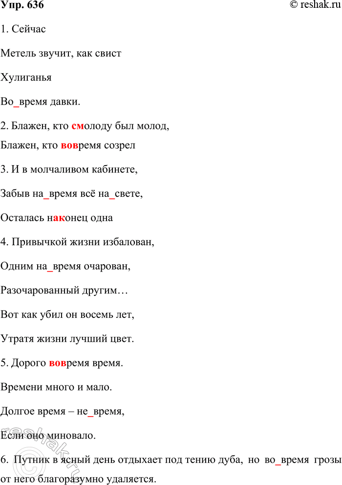 Решение задачи: 636. Спишите предложения, раскрывая скобки. 1. Сейчас Метель звучит, как свист Хулиганья (Во) время давки. (Л. Мартынов) 2. Блажен, кто (с) молоду был молод, Блажен, кто (во) время созрел.