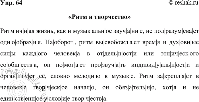 Решение задачи: 64. Прочитайте текст. Придумайте для него заглавие. Запишите текст под диктовку. Ритмичная жизнь, как и музыкальное звучание, не подразумевает однообразия. Наоборот, ритм высвобождает время и духовные силы каждого человека в отдельности или этнического сообщества, он помогает прозвучать индивидуальности и организует её, словно мелодию в музыке.