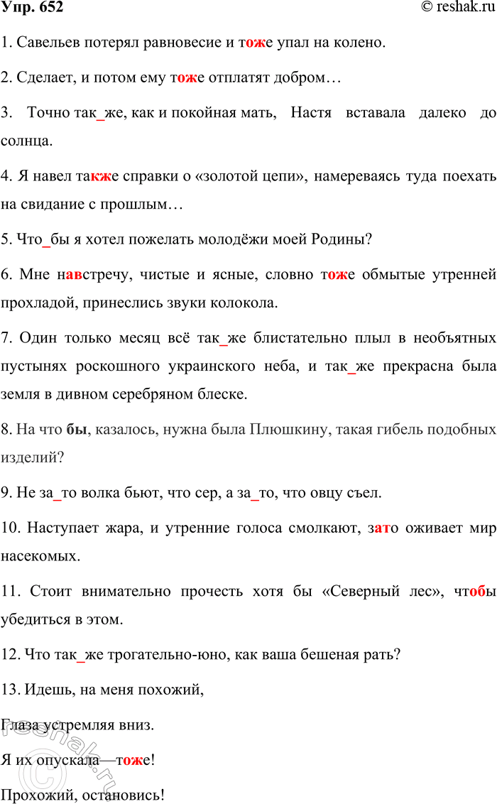 Решение задачи: 652. Спишите, раскрывая скобки. так же — обстоятельство образа действия и степени также ( = тоже) что бы — подлежащее, дополнение чтобы — не является членом предложения то же — подлежащее, дополнение или определение тоже ( = также) за то — дополнение или определение зато — не является членом предложения 1.