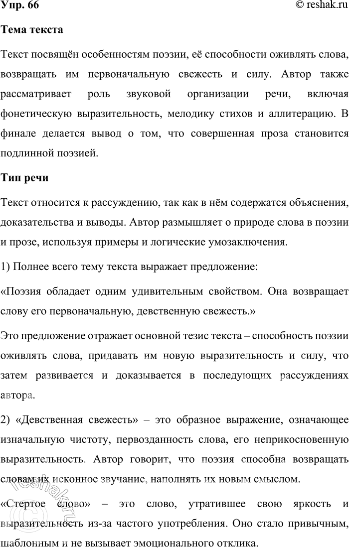 Решение задачи: 66. Определите тему текста и тип речи. Поэзия обладает одним удивительным свойством. Она возвращает слову его первоначальную, девственную свежесть. Самые стёртые, до конца «выговоренные» нами слова, начисто потерявшие для нас свои образные качества, живущие только как словесная скорлупа, в поэзии начинают сверкать, звенеть, благоухать!