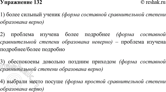 Решение задачи: 132. Укажите пример с ошибкой в образовании формы слова. 1) более сильный ученик 2) проблема изучена более подробнее 3) обеспокоены довольно поздним приходом 4) выбрали место посуше 1) более сильный ученик (форма составной сравнительной степени образована верно) 2) проблема изучена более подробнее (форма составной сравнительной степени образована неверно) – проблема изучена подробнее/более подробно 3) обеспокоены довольно поздним приходом (форма составной сравнительной степени образована верно) 4) выбрали место посуше (форма простой сравнительной степени образована верно) *Цитирирование задания со ссылкой на учебник производится исключительно в учебных целях для лучшего понимания разбора решения задания.