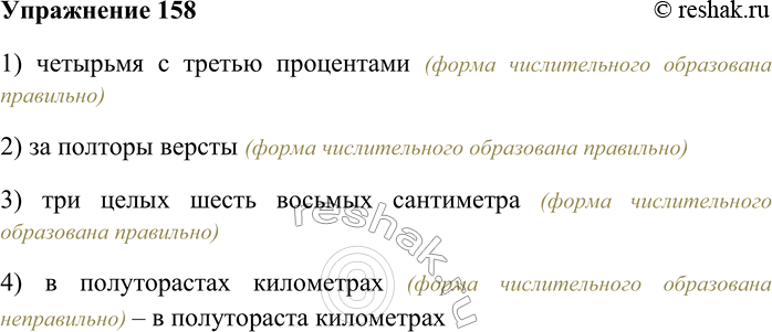 Решение задачи: 158. Укажите пример с грамматической ошибкой. 1) четырьмя с третью процентами 2) за полторы версты 3) три целых шесть восьмых сантиметра 4) в полугорастах километрах 1) четырьмя с третью процентами (форма числительного образована правильно) 2) за полторы версты (форма числительного образована правильно) 3) три целых шесть восьмых сантиметра (форма числительного образована правильно) 4) в полуторастах километрах (форма числительного образована неправильно) – в полутораста километрах *Цитирирование задания со ссылкой на учебник производится исключительно в учебных целях для лучшего понимания разбора решения задания.
