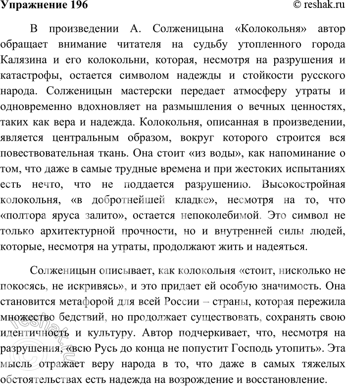 Решение задачи: 196 Напишите по тексту упражнения 195 сочинение в формате ЕГЭ. В произведении А. Солженицына «Колокольня» автор обращает внимание читателя на судьбу утопленного города Калязина и его колокольни, которая, несмотря на разрушения и катастрофы, остается символом надежды и стойкости русского народа.