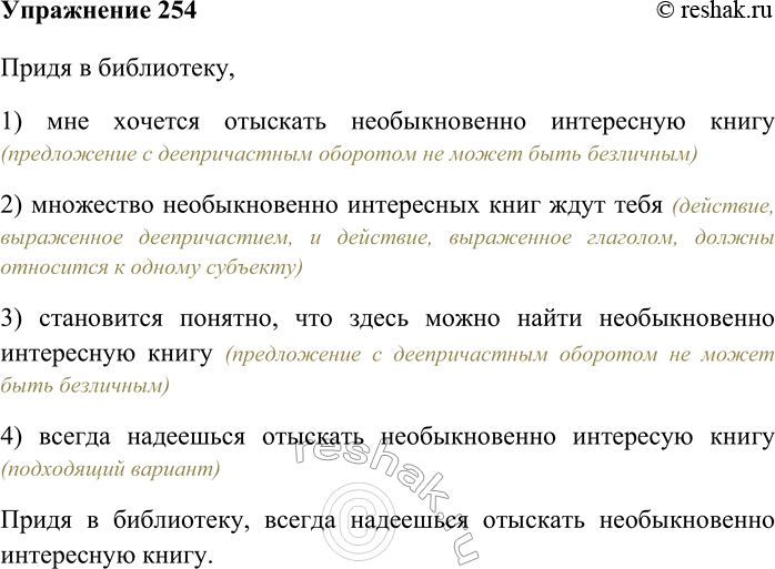Решение задачи: 254. Укажите грамматически правильное продолжение предложения. Придя в библиотеку, 1) мне хочется отыскать необыкновенно интересную книгу 2) множество необыкновенно интересных книг ждут тебя 3) становится понятно, что здесь можно найти необыкновенно интересную книгу 4) всегда надеешься отыскать необыкновенно интересную книгу Придя в библиотеку, 1) мне хочется отыскать необыкновенно интересную книгу (предложение с деепричастным оборотом не может быть безличным) 2) множество необыкновенно интересных книг ждут тебя (действие, выраженное деепричастием, и действие, выраженное глаголом, должны относится к одному субъекту) 3) становится понятно, что здесь можно найти необыкновенно интересную книгу (предложение с деепричастным оборотом не может быть безличным) 4) всегда надеешься отыскать необыкновенно интересую книгу (подходящий вариант) Придя в библиотеку, всегда надеешься отыскать необыкновенно интересную книгу.