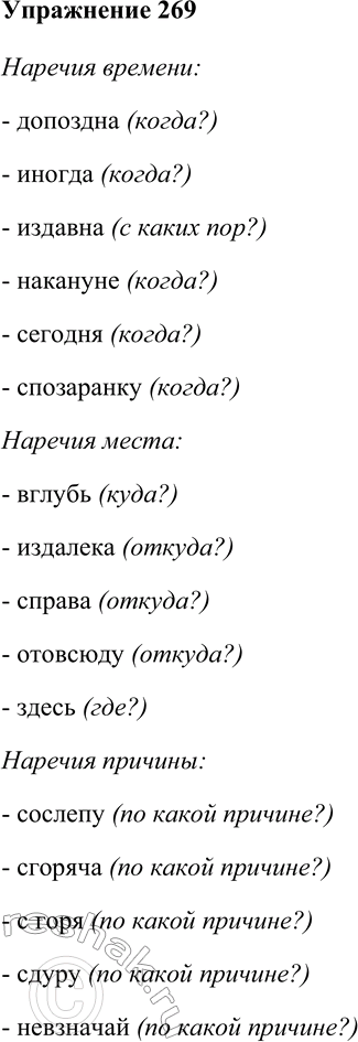 Решение задачи: 269. Распределите наречия на основные разряды по значению: времени, места, причины, цели, образа и способа действия, меры и степени. Сослепу, вброд, пешком, очень, по-дружески, чуть-чуть, еле-еле, допоздна, иногда, вглубь, издавна, весьма, назло, нарочно, накануне, сегодня, чересчур, спозаранку, издалека, справа, отовсюду, здесь, сгоряча, поневоле, с горя, сдуру, наспех, невзначай, умышленно, вдребезги, вручную, наперебой, едва, наизнанку, слегка, почти.
