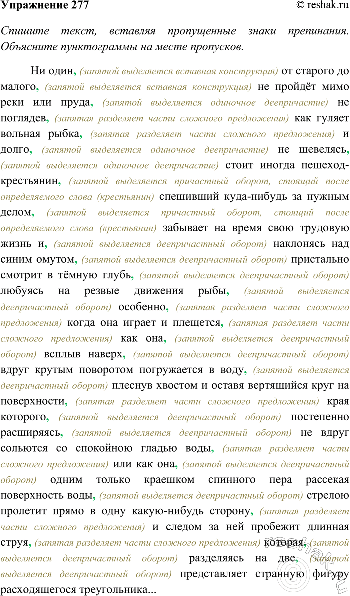 Решение задачи: 277. Спишите текст, вставляя пропущенные знаки препинания. Объясните пунктограммы на месте пропусков. Сделайте морфологический анализ выделенных наречий. Ни один от старого до малого не пройдёт мимо реки или пруда не поглядев как гуляет вольная рыбка и долго не шевелясь стоит иногда пешеход-крестьянин спешивший куда-нибудь за нужным делом забывает на время свою трудовую жизнь и наклонясь над синим омутом пристально смотрит в тёмную глубь любуясь на резвые движения рыбы особенно когда она играет и плещется как она всплыв наверх вдруг крутым поворотом погружается в воду плеснув хвостом и оставя вертящийся круг на поверхности края которого постепенно расширяясь не вдруг сольются со спокойною гладью воды или как она одним только краешком спинного пера рассекая поверхность воды стрелою пролетит прямо в одну какую-нибудь сторону и следом за ней пробежит длинная струя которая разделяясь на две представляет странную фигуру расходящегося треугольника...