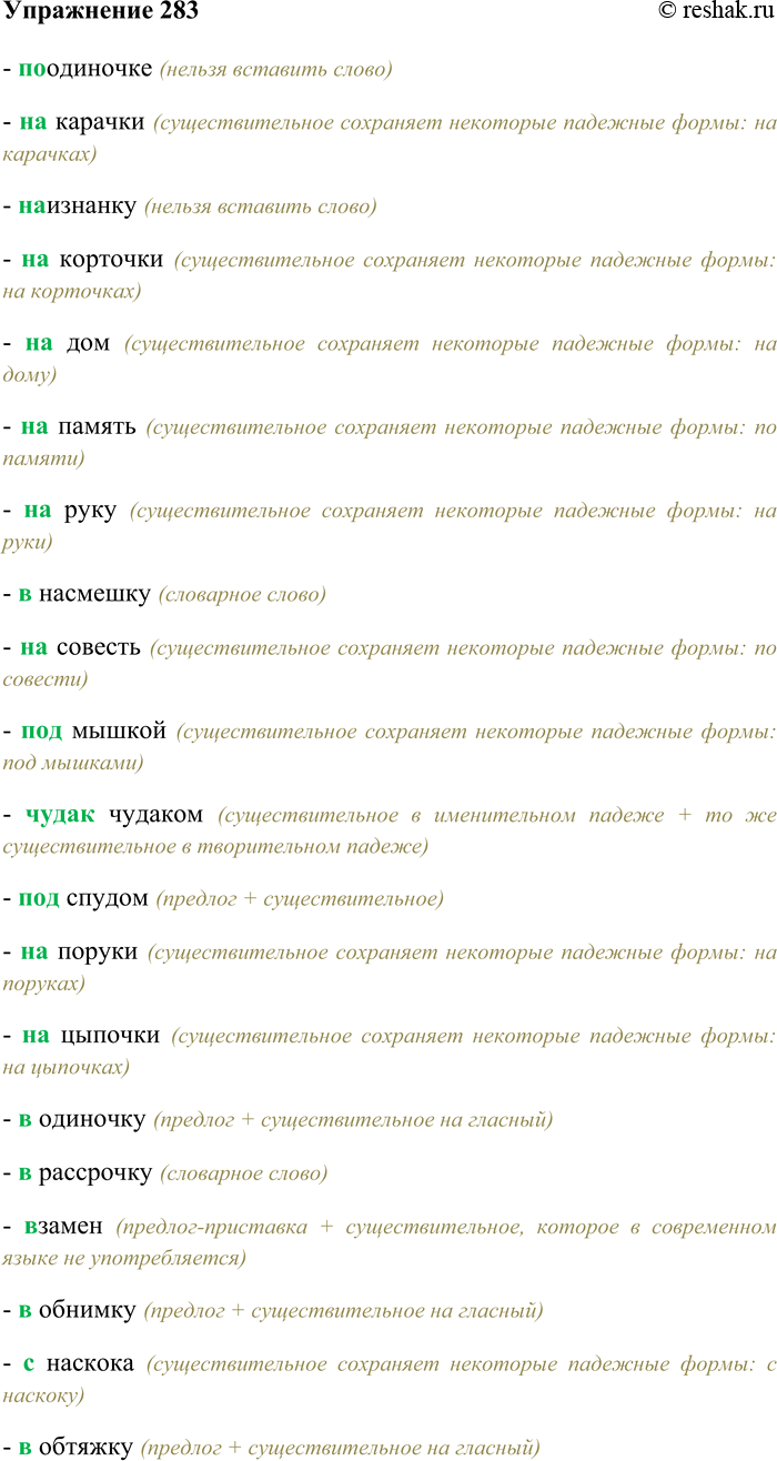 Решение задачи: 283. Спишите, выбирая правильный вариант написания наречий и вставляя пропущенные буквы. (По) одиночке, (на) карачки, (на) изнанку, (на) корточки, (на) дом, (на) память, (на) руку, (в) насмешку, (на) совесть, (под) мышкой, (чудак) чудаком, (под) спудом, (на) поруки, (на) цыпочки, (в) одиночку, (в) рассрочку, (в) замен, (в) обнимку, (с) наскока, (в) обтяжку, (в) охапку, (без) обиняков, (на) спех, (без) оглядки, (за) панибрата, (без) просыпу, (в) попыхах, (без) спросу, (на) четвереньках, (без) толку, бок (о) бок, (без) удержу, точь (в) точь, (до) зарезу, душа (в) душу, (до) отказа, (с) изнанки, (до) смерти, (на) авось, (на) виду, (на) ходу, (на) вид, (на) вкус, (на) глазок, (на) ощупь, (на) смех, (с) ведома, (с) маху, (с) налёту, (с) разбегу, (с) размаху, (под) стать, (под) шумок, (на) рысях, (в) послед-стви..., (не) (к) спеху, (на) обум, (в) заперти, (в) (пол) силы, (на) перегонки, (не) (в) домёк, (на) расхват, (с) позаранку, (в) (пол) голоса, (мало) мальски, мало (по) малу, (под) уз...ц..., как (н...) (в) чём (н...) бывало.